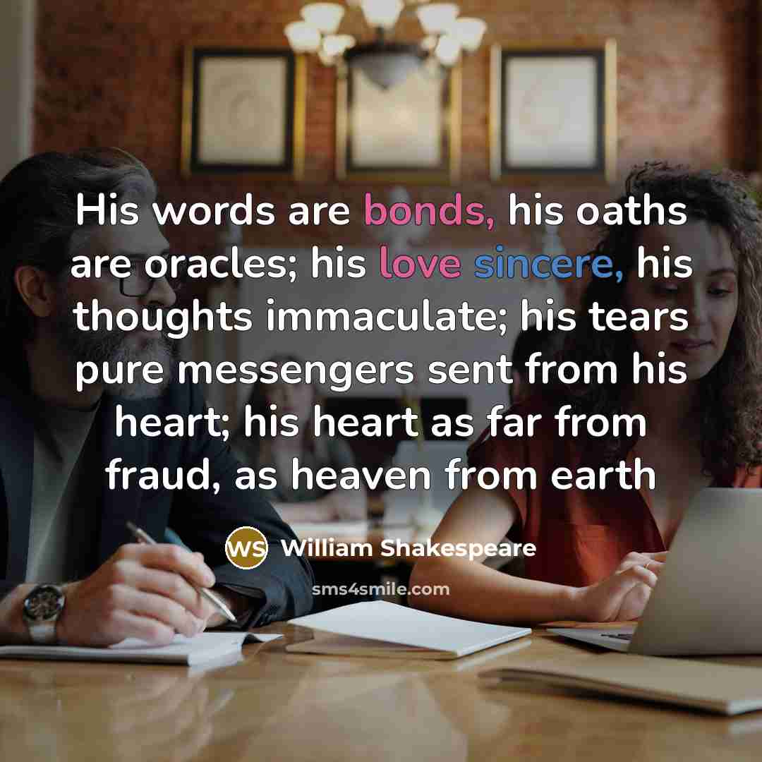 “His words are bonds, his oaths are oracles; his love sincere, his thoughts immaculate; his tears pure messengers sent from his heart; his heart as far from fraud, as heaven from earth” quote by William Shakespeare