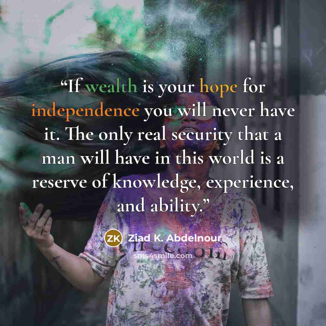 “If wealth is your hope for independence you will never have it. The only real security that a man will have in this world is a reserve of knowledge, experience, and ability.” quote by Ziad K. Abdelnour