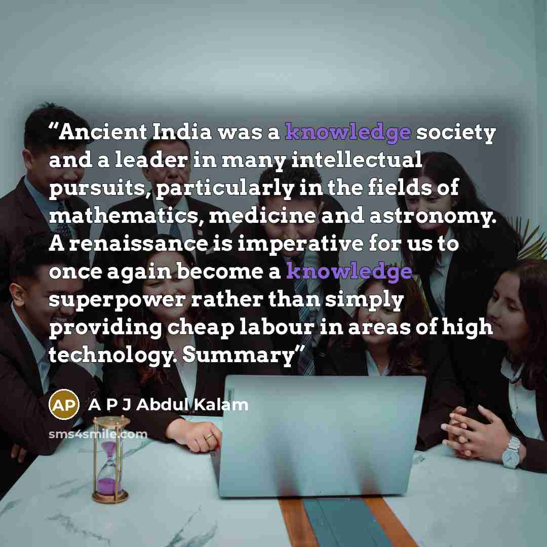 “Ancient India was a knowledge society and a leader in many intellectual pursuits, particularly in the fields of mathematics, medicine and astronomy. A renaissance is imperative for us to once again become a knowledge superpower rather than simply providing cheap labour in areas of high technology…” quote by A P J Abdul Kalam