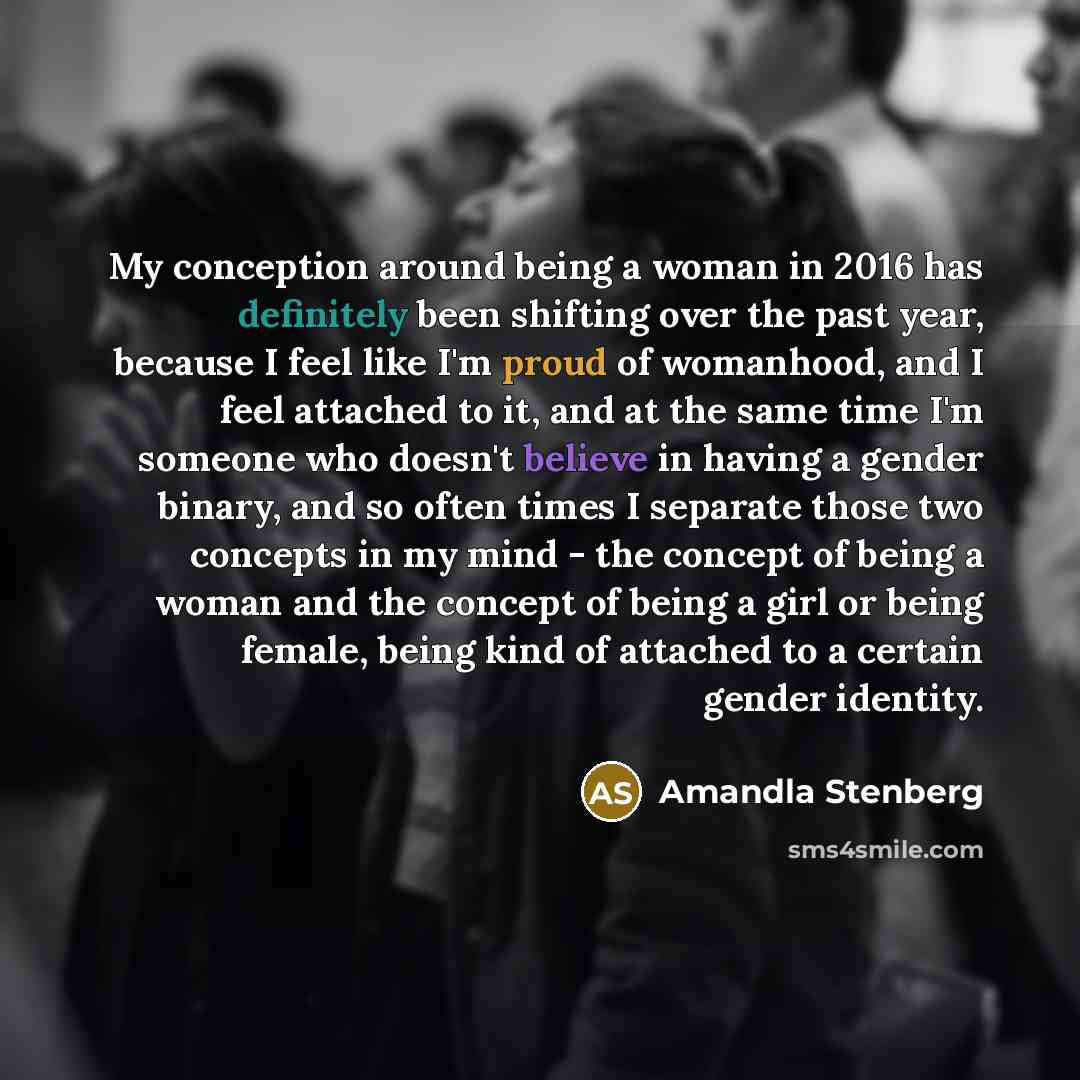 “My conception around being a woman in 2016 has definitely been shifting over the past year, because I feel like I'm proud of womanhood, and I feel attached to it, and at the same time I'm someone who doesn't believe in having a gender binary, and so often times I separate those two concepts in my…” quote by Amandla Stenberg