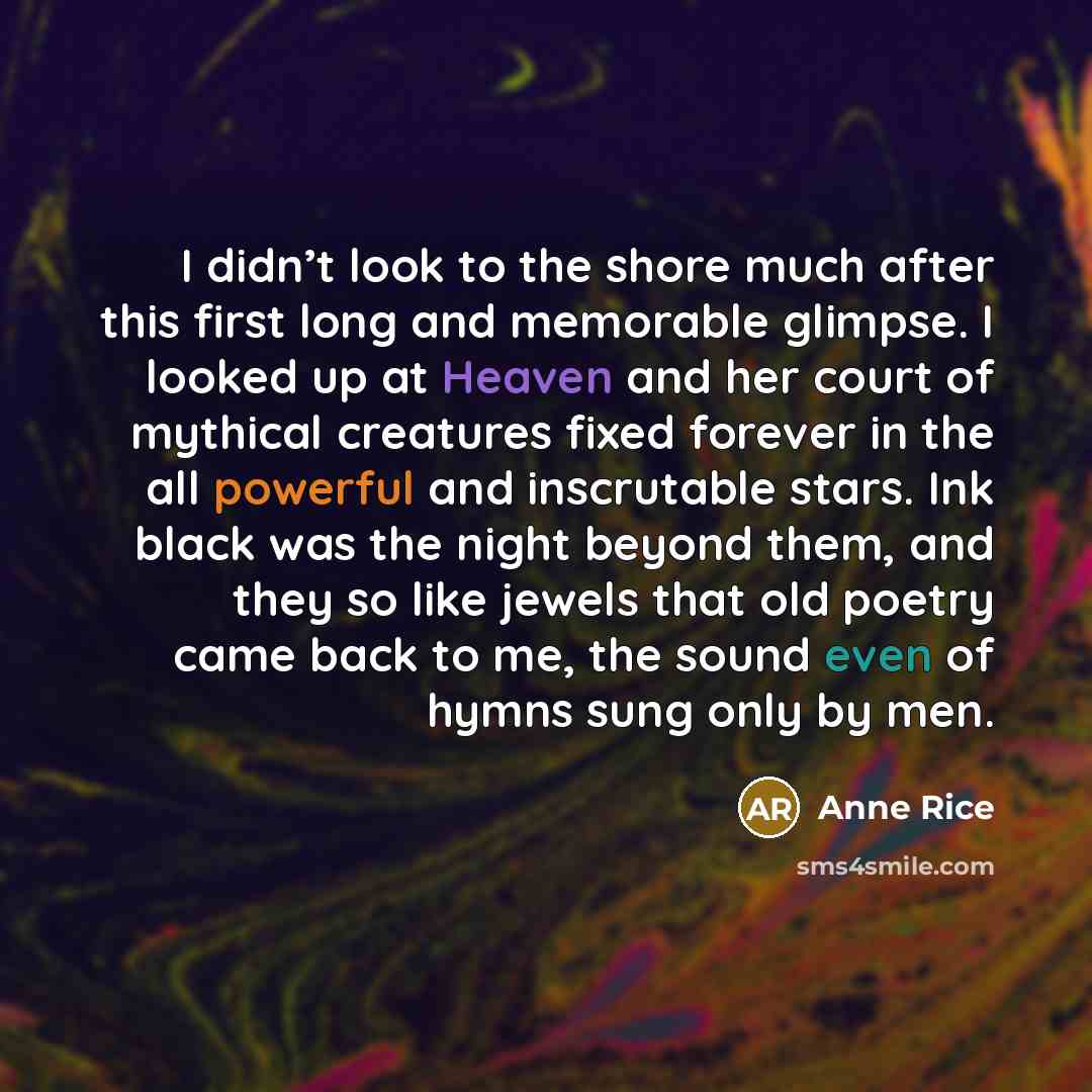 “I didn’t look to the shore much after this first long and memorable glimpse. I looked up at Heaven and her court of mythical creatures fixed forever in the all powerful and inscrutable stars. Ink black was the night beyond them, and they so like jewels that old poetry came back to me, the sound…” quote by Anne Rice