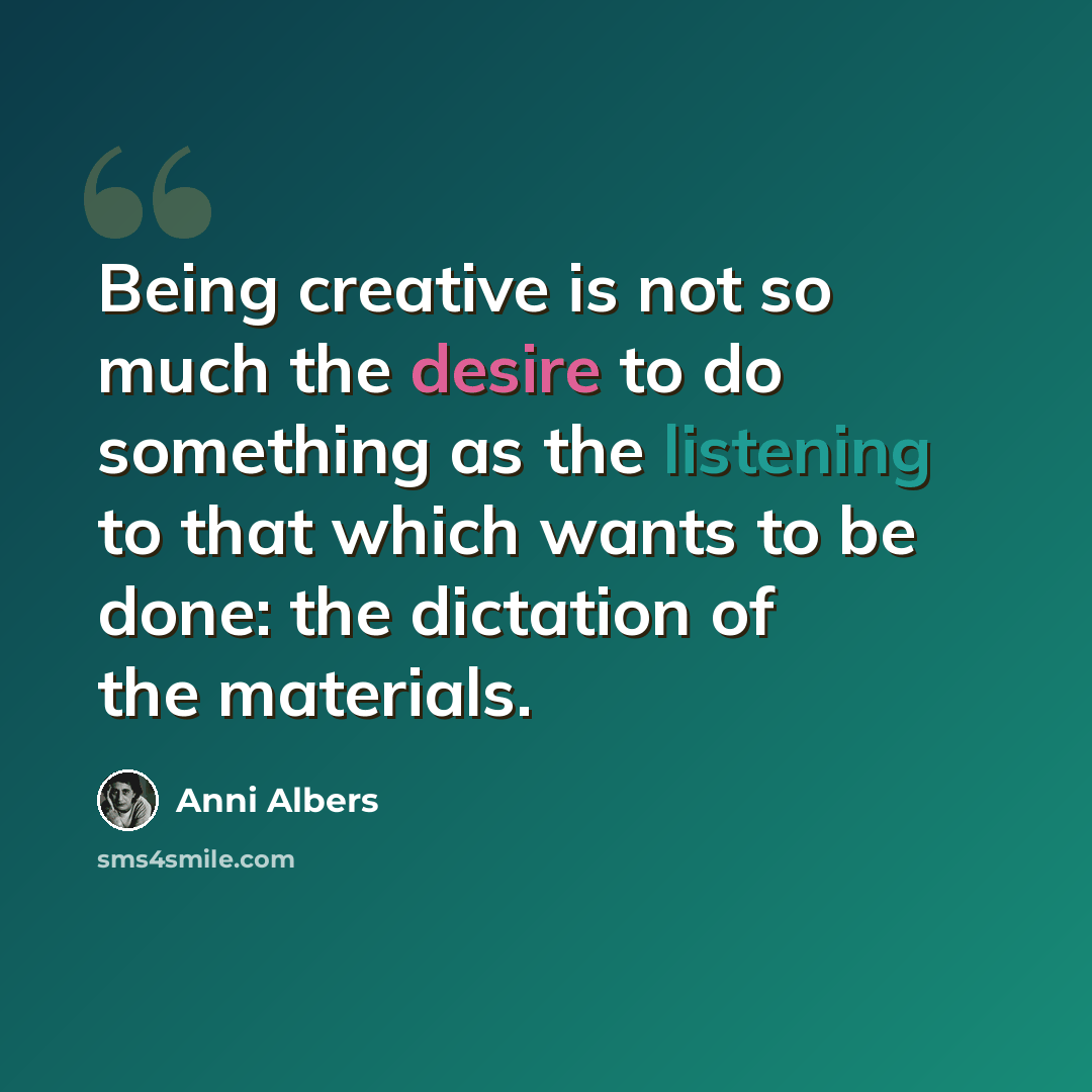 “Being creative is not so much the desire to do something as the listening to that which wants to be done: the dictation of the materials.” quote by Anni Albers
