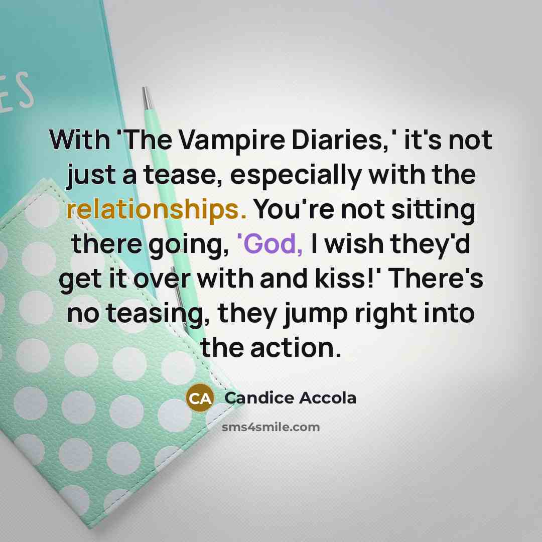 “With 'The Vampire Diaries,' it's not just a tease, especially with the relationships. You're not sitting there going, 'God, I wish they'd get it over with and kiss!' There's no teasing, they jump right into the action.” quote by Candice Accola