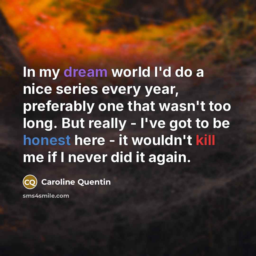 “In my dream world I'd do a nice series every year, preferably one that wasn't too long. But really - I've got to be honest here - it wouldn't kill me if I never did it again.” quote by Caroline Quentin