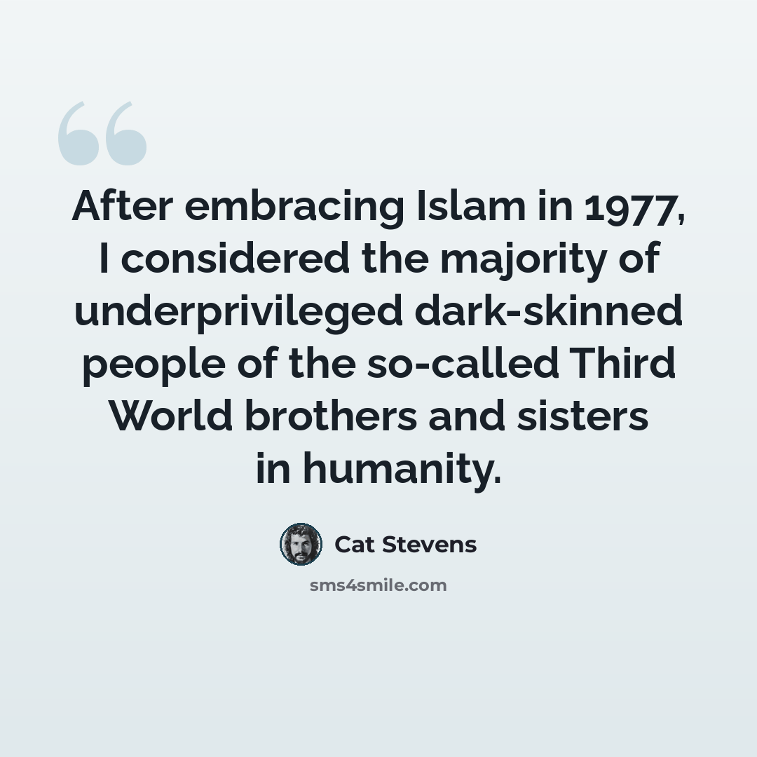 “After embracing Islam in 1977, I considered the majority of underprivileged dark-skinned people of the so-called Third World brothers and sisters in humanity.” quote by Cat Stevens