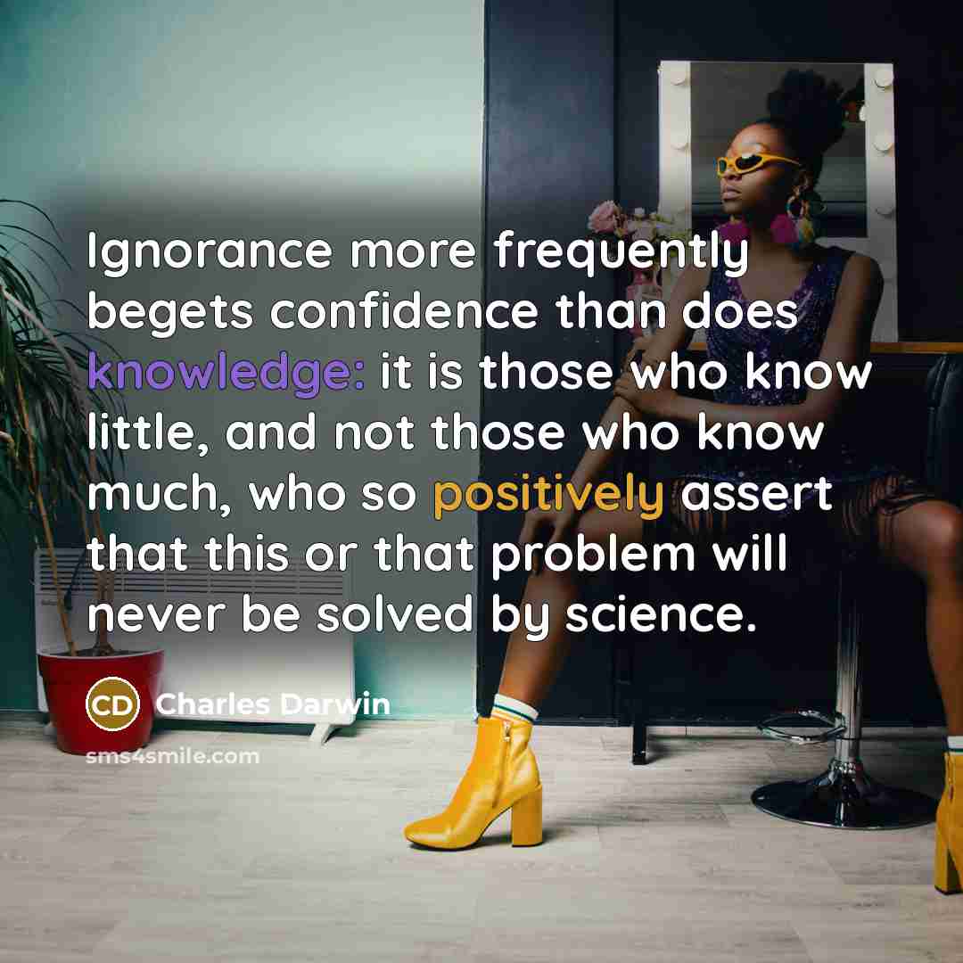 “Ignorance more frequently begets confidence than does knowledge: it is those who know little, and not those who know much, who so positively assert that this or that problem will never be solved by science.” quote by Charles Darwin