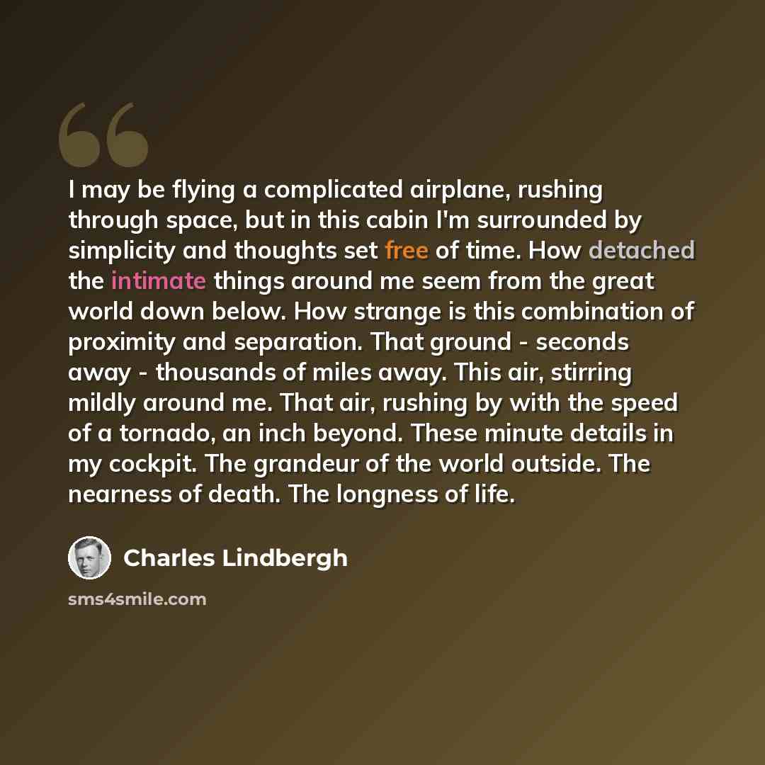 “I may be flying a complicated airplane, rushing through space, but in this cabin I'm surrounded by simplicity and thoughts set free of time. How detached the intimate things around me seem from the great world down below. How strange is this combination of proximity and separation. That ground…” quote by Charles Lindbergh