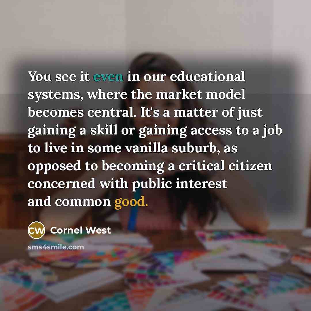 “You see it even in our educational systems, where the market model becomes central. It's a matter of just gaining a skill or gaining access to a job to live in some vanilla suburb, as opposed to becoming a critical citizen concerned with public interest and common good.” quote by Cornel West