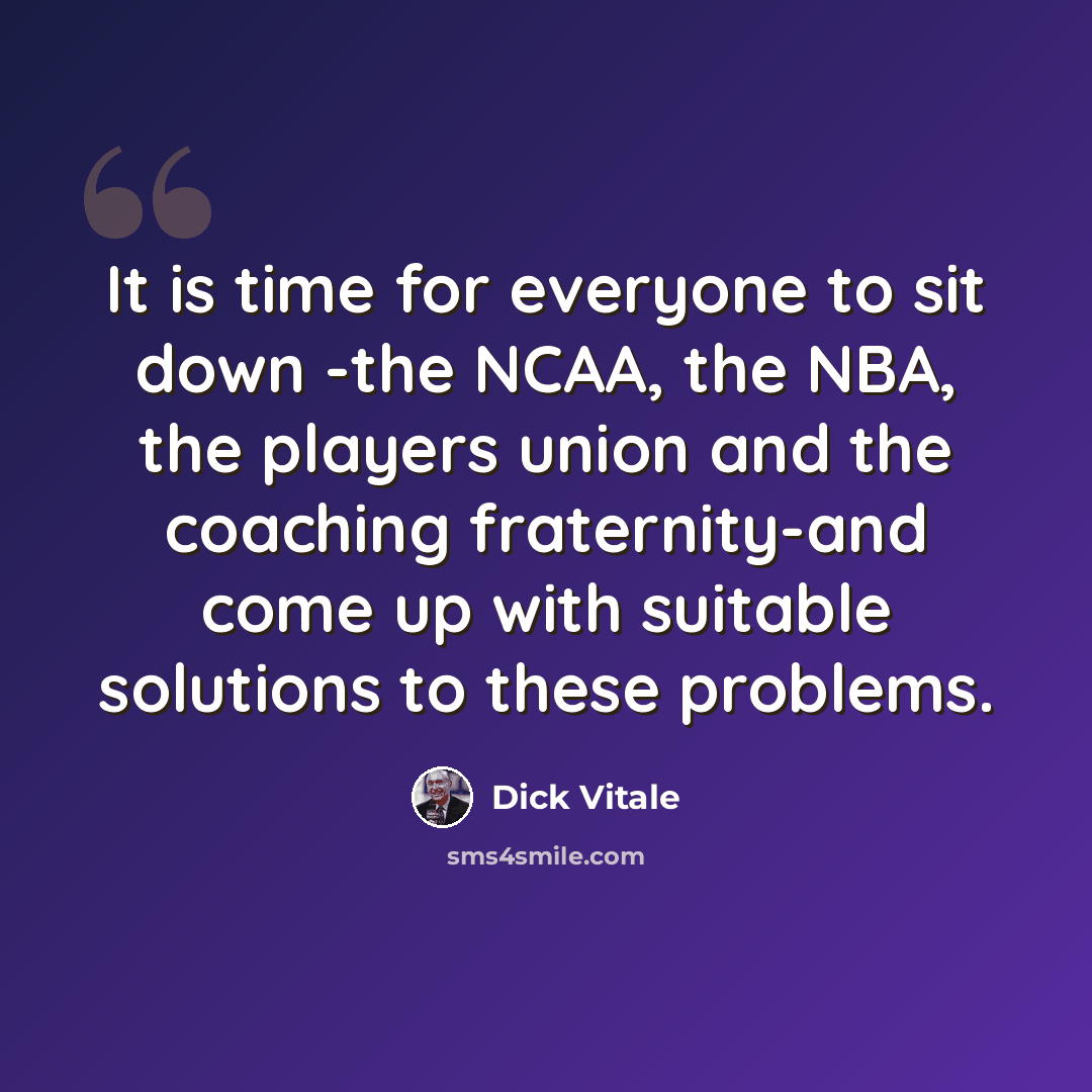 “It is time for everyone to sit down -the NCAA, the NBA, the players union and the coaching fraternity-and come up with suitable solutions to these problems.” quote by Dick Vitale