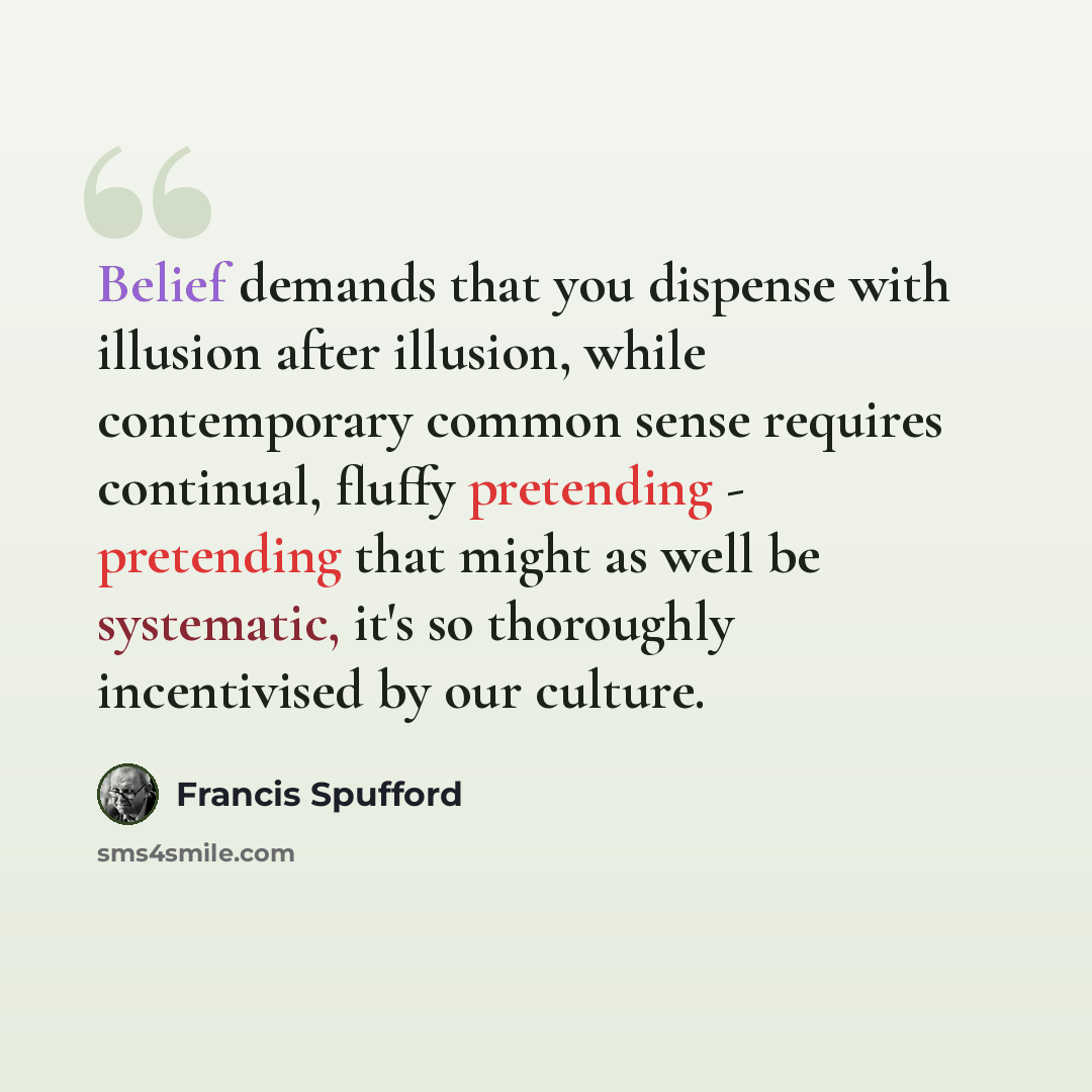 “Belief demands that you dispense with illusion after illusion, while contemporary common sense requires continual, fluffy pretending - pretending that might as well be systematic, it's so thoroughly incentivised by our culture.” quote by Francis Spufford
