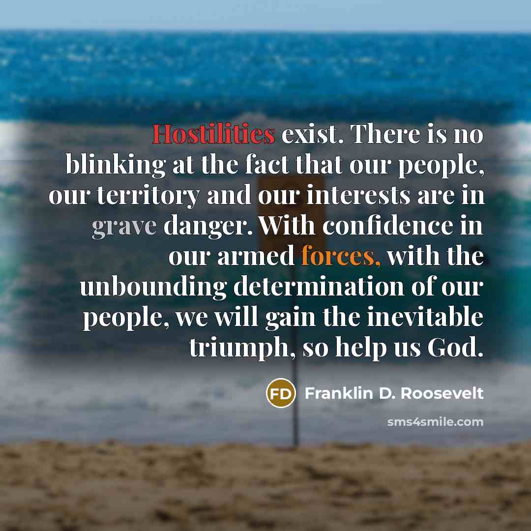 “Hostilities exist. There is no blinking at the fact that our people, our territory and our interests are in grave danger. With confidence in our armed forces, with the unbounding determination of our people, we will gain the inevitable triumph, so help us God.” quote by Franklin D. Roosevelt