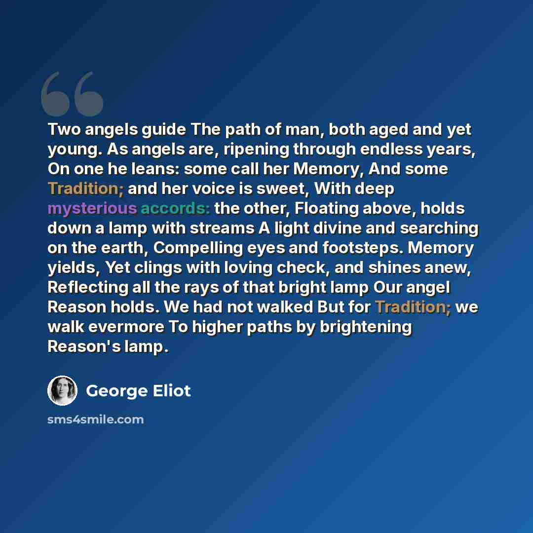 “Two angels guide The path of man, both aged and yet young. As angels are, ripening through endless years, On one he leans: some call her Memory, And some Tradition; and her voice is sweet, With deep mysterious accords: the other, Floating above, holds down a lamp with streams A light divine and…” quote by George Eliot