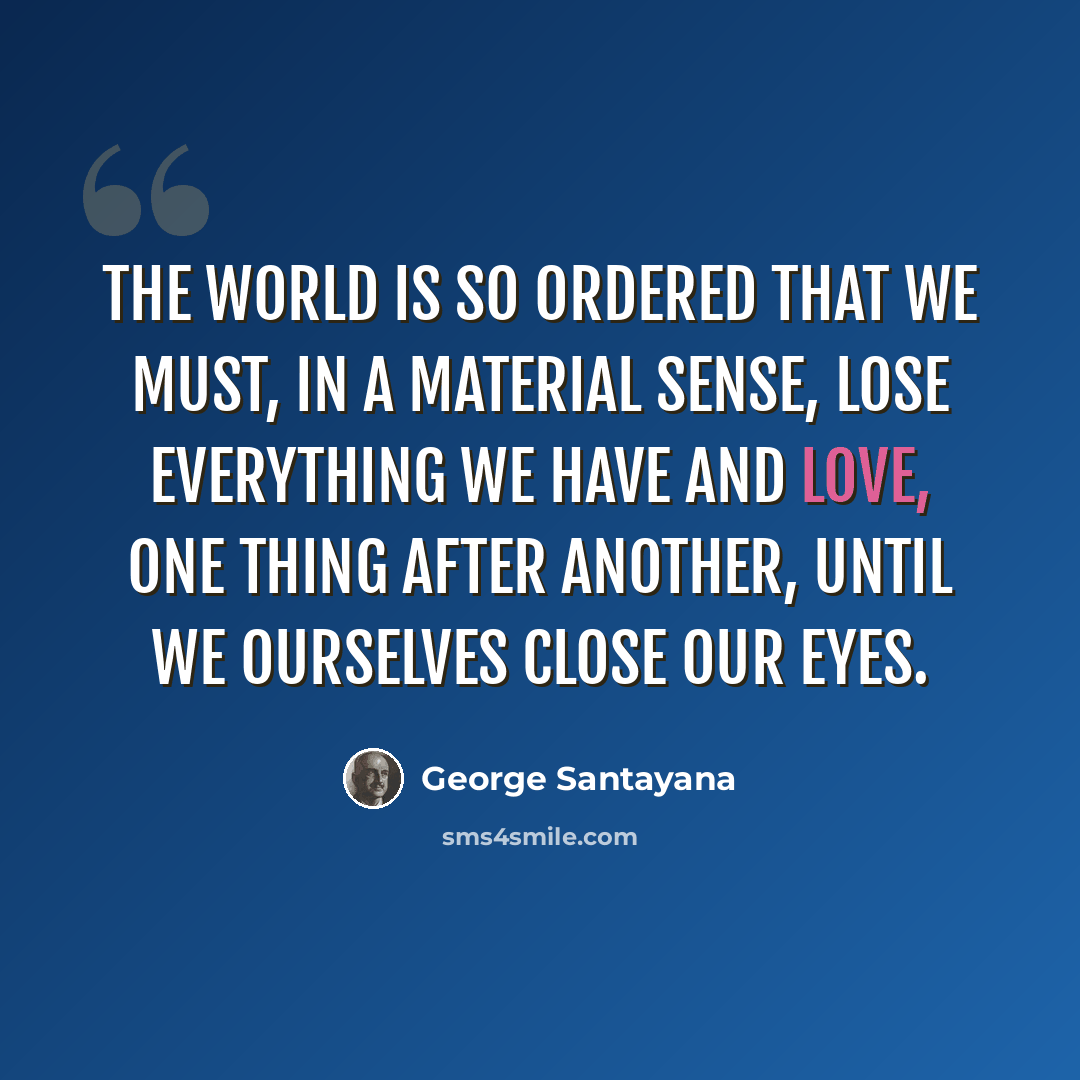 “The world is so ordered that we must, in a material sense, lose everything we have and love, one thing after another, until we ourselves close our eyes.” quote by George Santayana