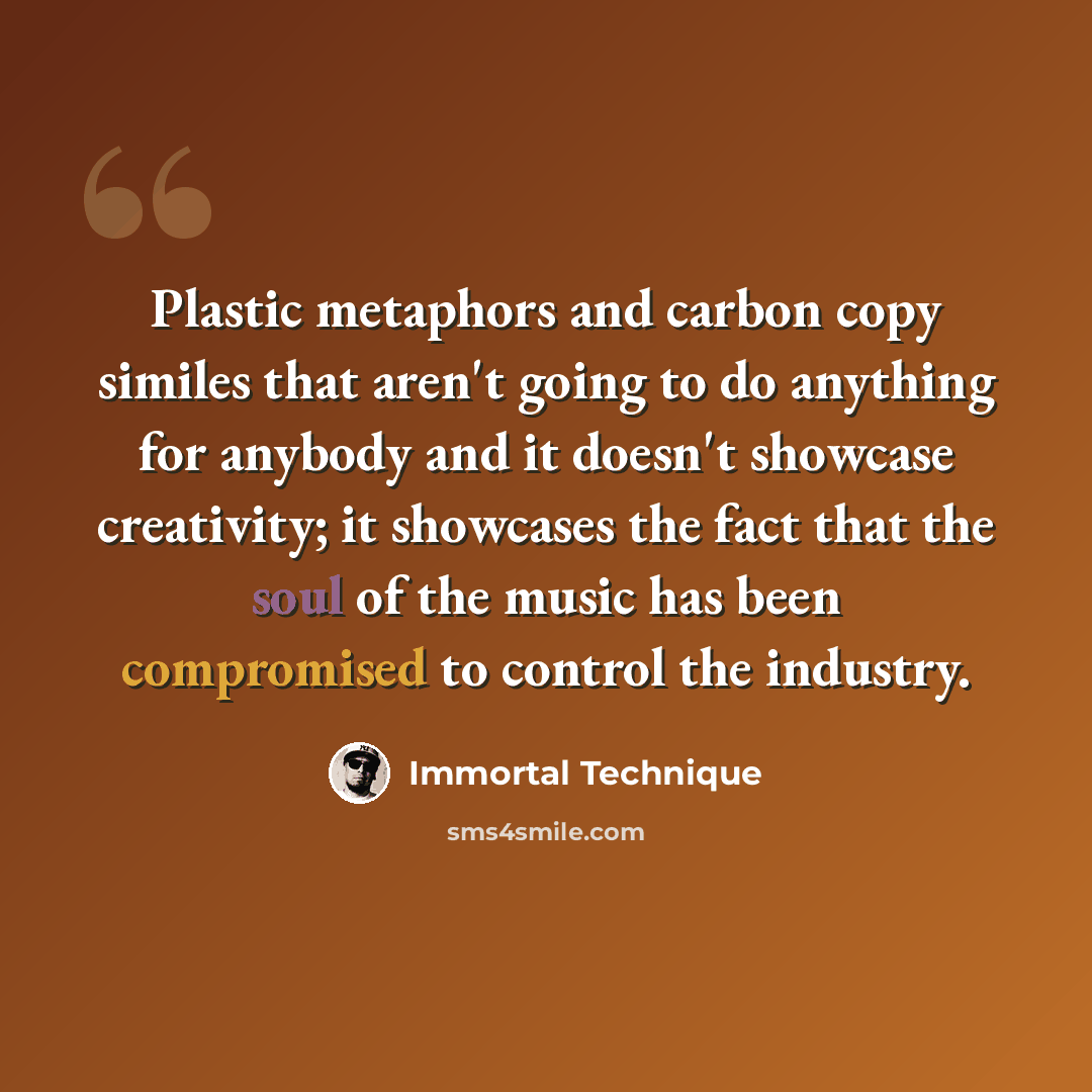 “Plastic metaphors and carbon copy similes that aren't going to do anything for anybody and it doesn't showcase creativity; it showcases the fact that the soul of the music has been compromised to control the industry.” quote by Immortal Technique