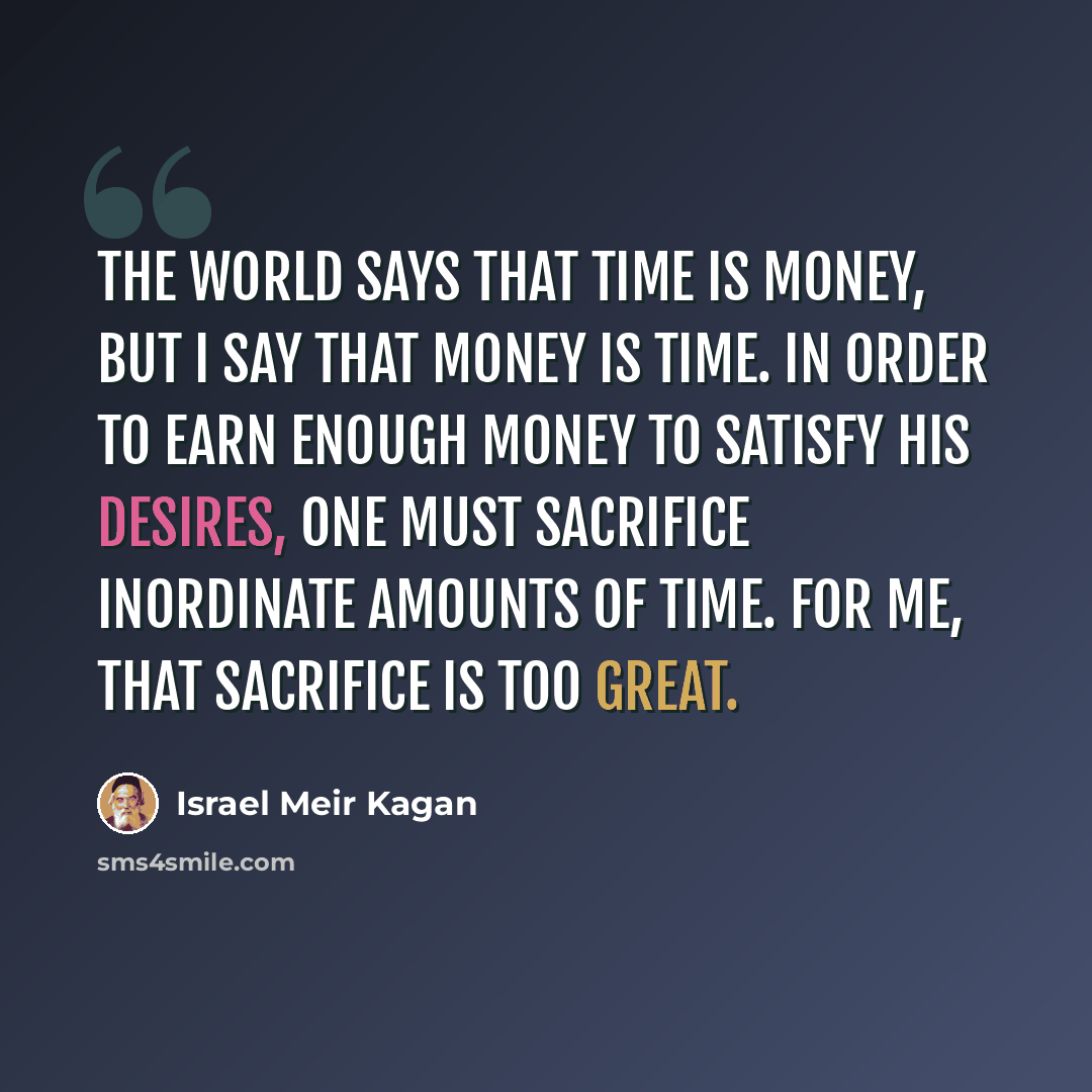 “The world says that time is money, but I say that money is time. In order to earn enough money to satisfy his desires, one must sacrifice inordinate amounts of time. For me, that sacrifice is too great.” quote by Israel Meir Kagan
