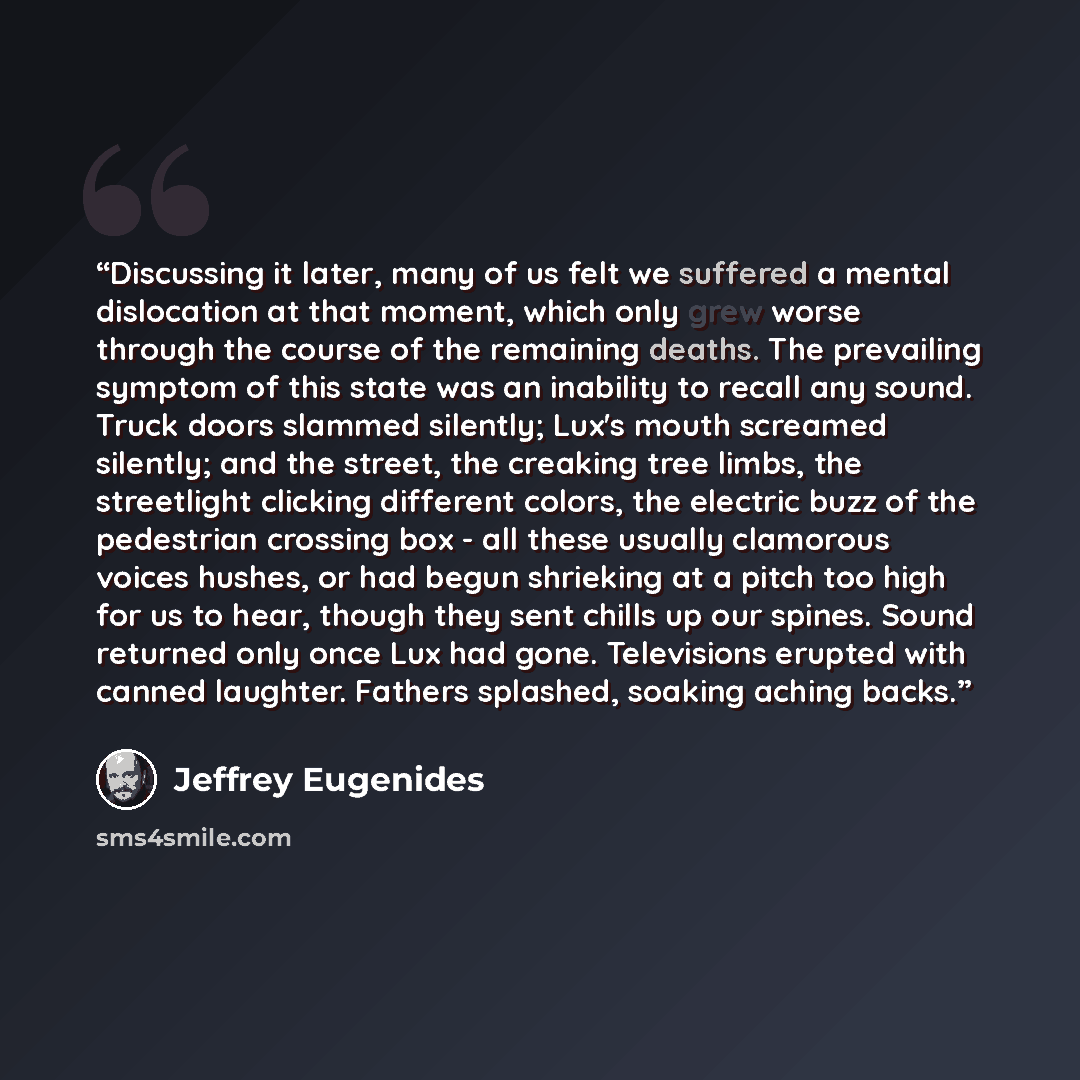 “Discussing it later, many of us felt we suffered a mental dislocation at that moment, which only grew worse through the course of the remaining deaths. The prevailing symptom of this state was an inability to recall any sound. Truck doors slammed silently; Lux's mouth screamed silently; and the…” quote by Jeffrey Eugenides