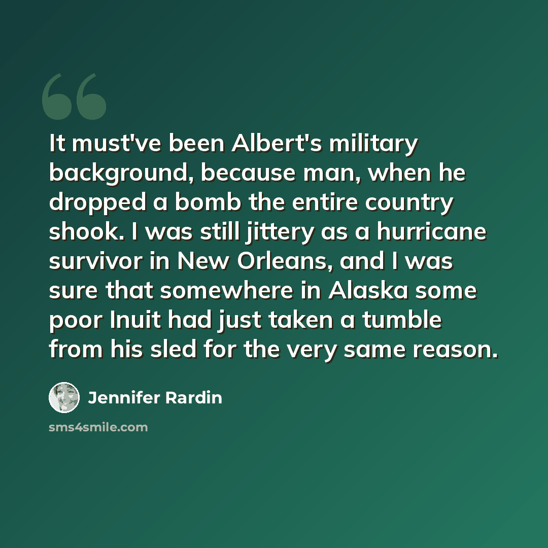 “It must've been Albert's military background, because man, when he dropped a bomb the entire country shook. I was still jittery as a hurricane survivor in New Orleans, and I was sure that somewhere in Alaska some poor Inuit had just taken a tumble from his sled for the very same reason.” quote by Jennifer Rardin