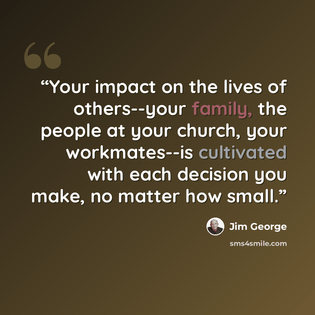 “Your impact on the lives of others--your family, the people at your church, your workmates--is cultivated with each decision you make, no matter how small.” quote by Jim George