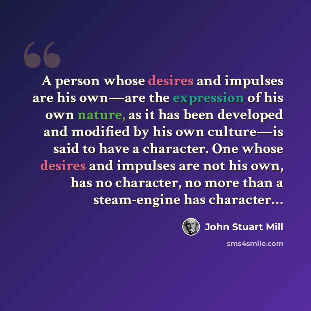 “A person whose desires and impulses are his own—are the expression of his own nature, as it has been developed and modified by his own culture—is said to have a character. One whose desires and impulses are not his own, has no character, no more than a steam-engine has character…” quote by John Stuart Mill
