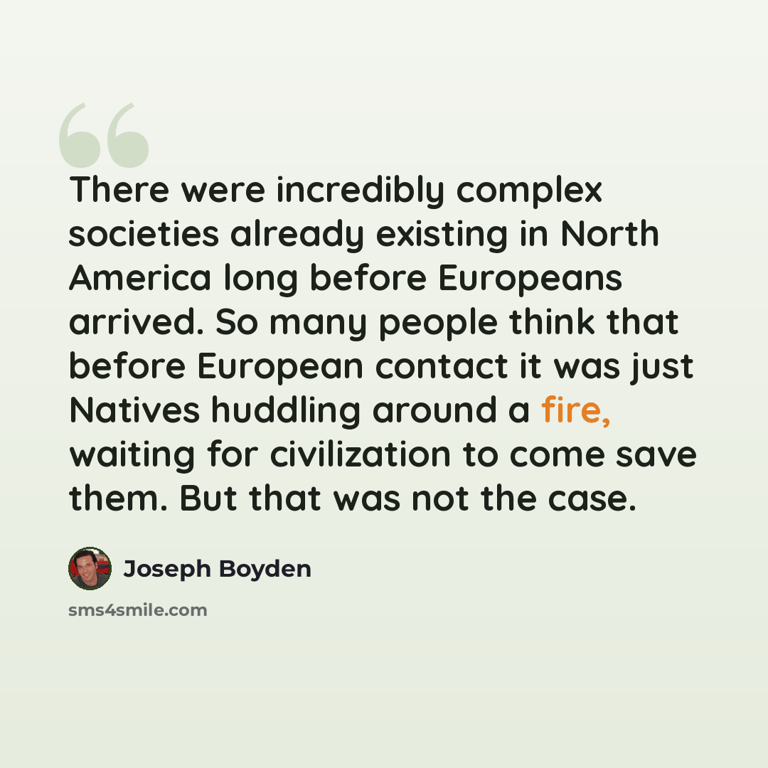“There were incredibly complex societies already existing in North America long before Europeans arrived. So many people think that before European contact it was just Natives huddling around a fire, waiting for civilization to come save them. But that was not the case.” quote by Joseph Boyden