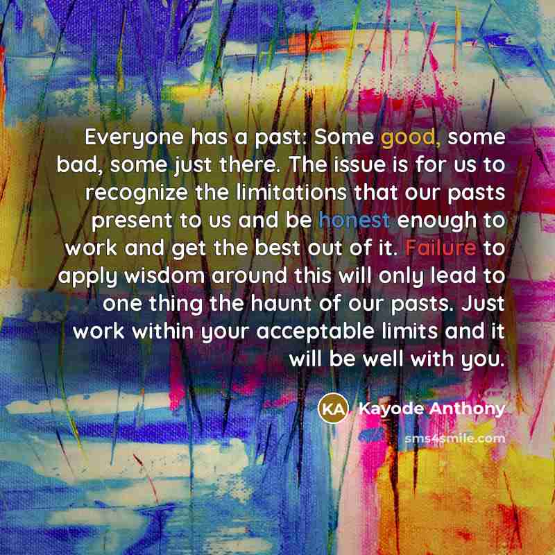 “Everyone has a past: Some good, some bad, some just there. The issue is for us to recognize the limitations that our pasts present to us and be honest enough to work and get the best out of it. Failure to apply wisdom around this will only lead to one thing the haunt of our pasts. Just work within…” quote by Kayode Anthony
