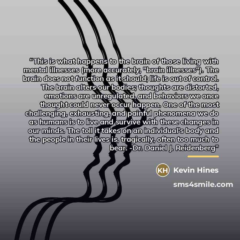 “This is what happens to the brain of those living with mental illnesses (more accurately, "brain illnesses"). The brain does not function as it should; life is out of control. The brain alters our bodies; thoughts are distorted, emotions are unregulated, and behaviors we once thought could never…” quote by Kevin Hines
