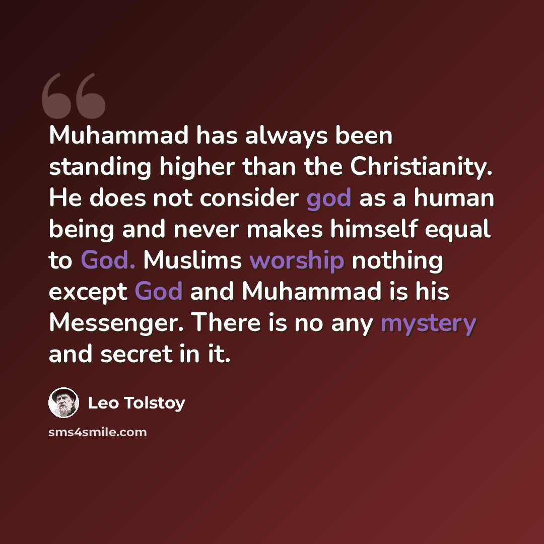 “Muhammad has always been standing higher than the Christianity. He does not consider god as a human being and never makes himself equal to God. Muslims worship nothing except God and Muhammad is his Messenger. There is no any mystery and secret in it.” quote by Leo Tolstoy