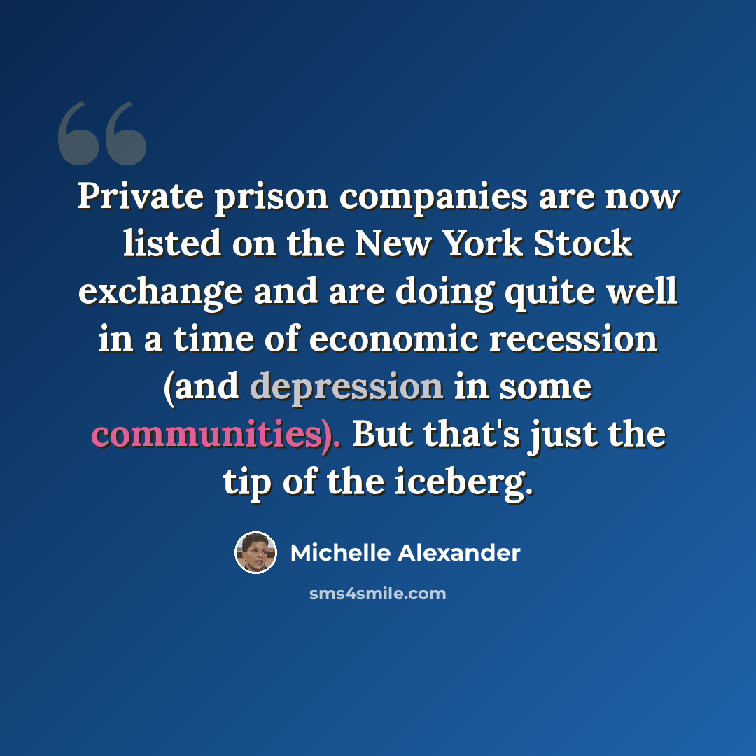 “Private prison companies are now listed on the New York Stock exchange and are doing quite well in a time of economic recession (and depression in some communities). But that's just the tip of the iceberg.” quote by Michelle Alexander