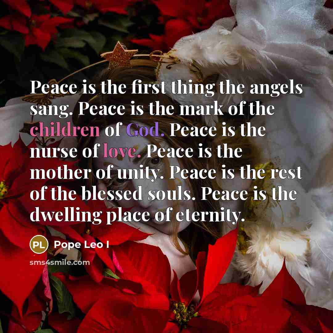 “Peace is the first thing the angels sang. Peace is the mark of the children of God. Peace is the nurse of love. Peace is the mother of unity. Peace is the rest of the blessed souls. Peace is the dwelling place of eternity.” quote by Pope Leo I