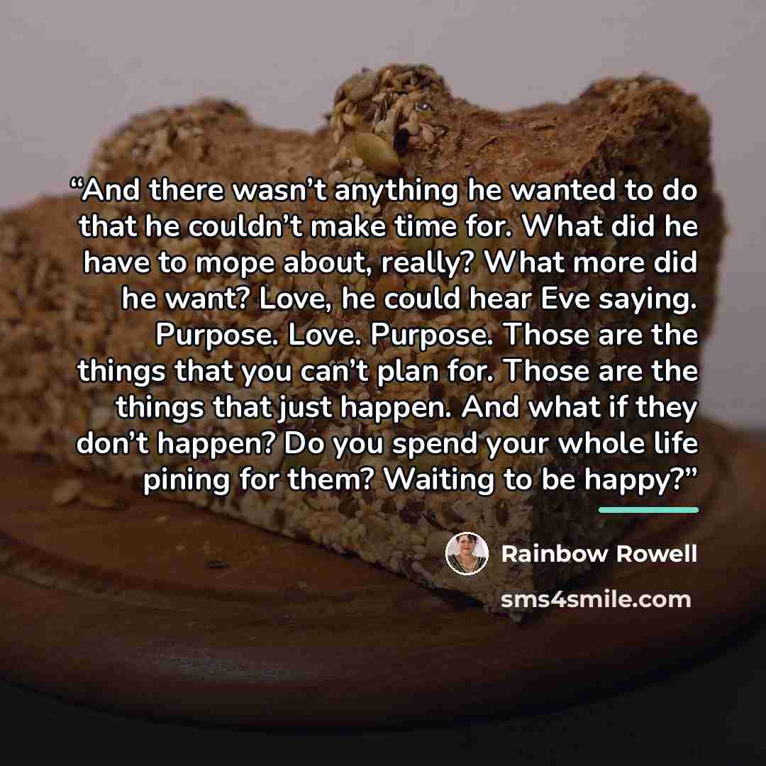 “And there wasn’t anything he wanted to do that he couldn’t make time for. What did he have to mope about, really? What more did he want? Love, he could hear Eve saying. Purpose. Love. Purpose. Those are the things that you can’t plan for. Those are the things that just happen. And what if they…” quote by Rainbow Rowell