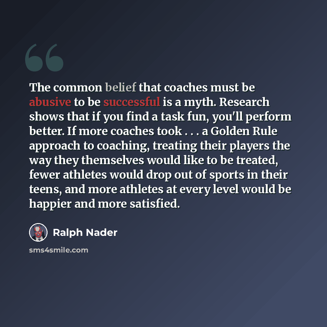 “The common belief that coaches must be abusive to be successful is a myth. Research shows that if you find a task fun, you'll perform better. If more coaches took . . . a Golden Rule approach to coaching, treating their players the way they themselves would like to be treated, fewer athletes would…” quote by Ralph Nader
