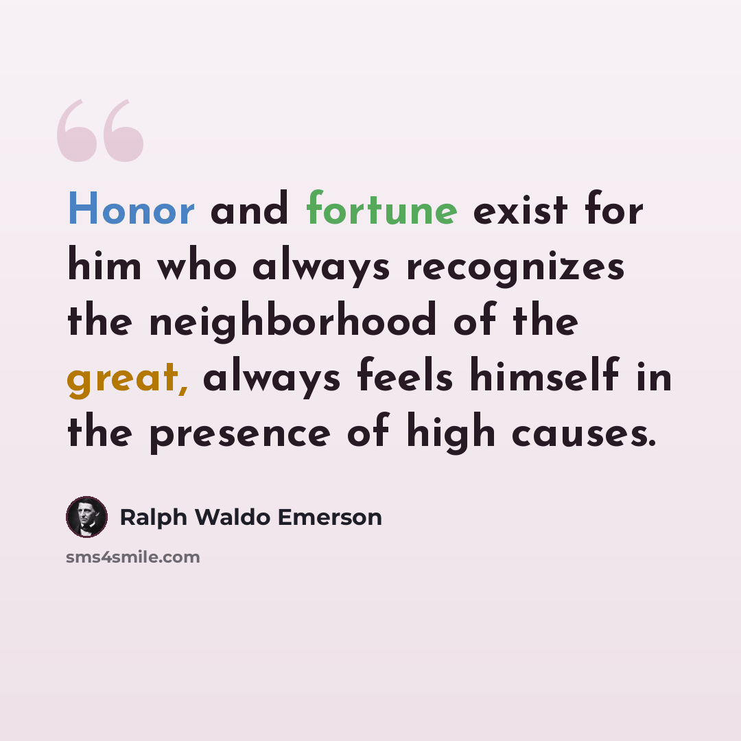 “Honor and fortune exist for him who always recognizes the neighborhood of the great, always feels himself in the presence of high causes.” quote by Ralph Waldo Emerson