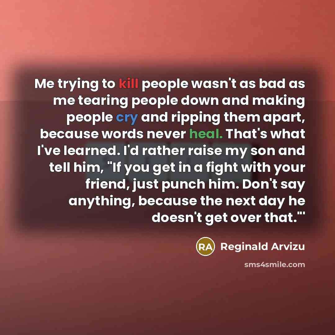 “Me trying to kill people wasn't as bad as me tearing people down and making people cry and ripping them apart, because words never heal. That's what I've learned. I'd rather raise my son and tell him, "If you get in a fight with your friend, just punch him. Don't say anything, because the next day…” quote by Reginald Arvizu