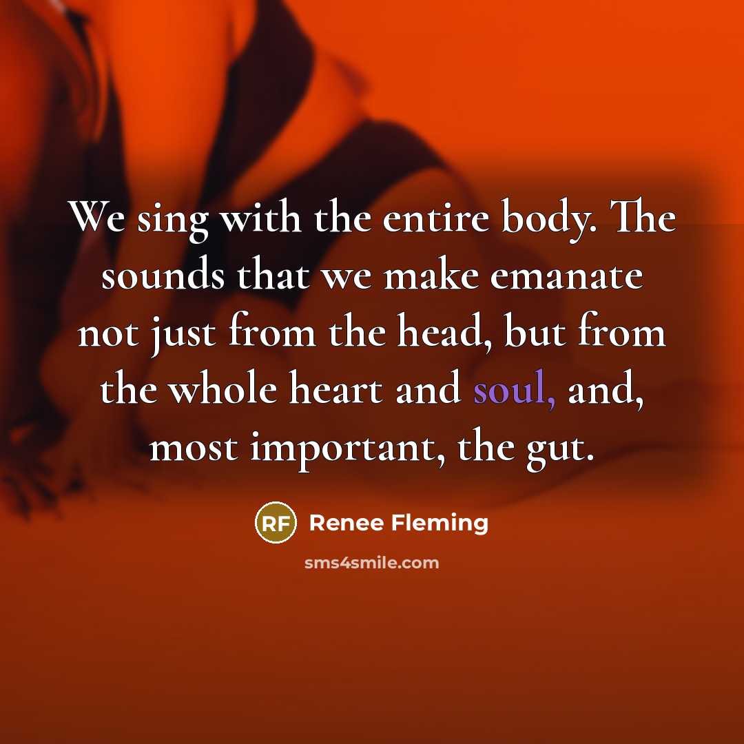 “We sing with the entire body. The sounds that we make emanate not just from the head, but from the whole heart and soul, and, most important, the gut.” quote by Renee Fleming