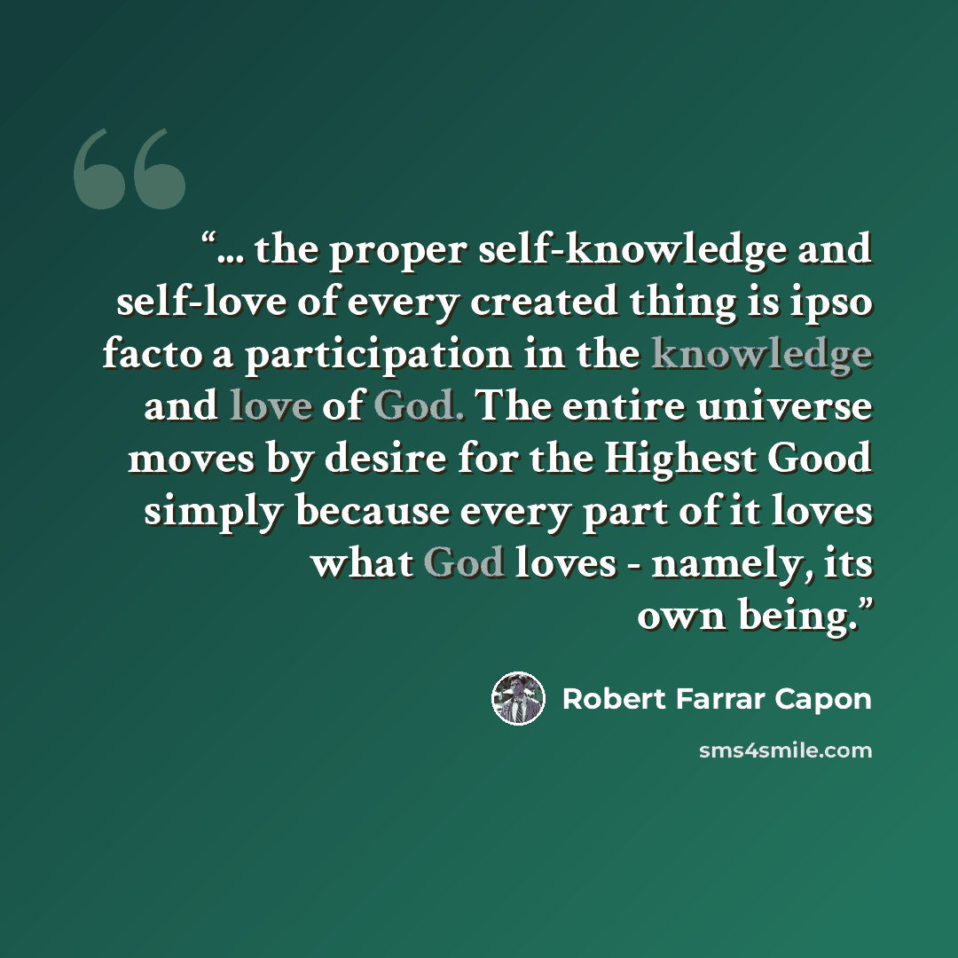 “... the proper self-knowledge and self-love of every created thing is ipso facto a participation in the knowledge and love of God. The entire universe moves by desire for the Highest Good simply because every part of it loves what God loves - namely, its own being.” quote by Robert Farrar Capon