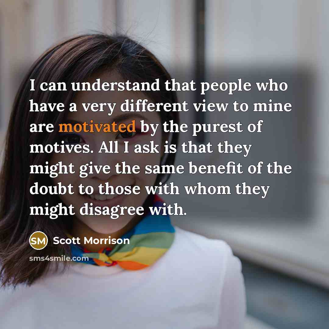 “I can understand that people who have a very different view to mine are motivated by the purest of motives. All I ask is that they might give the same benefit of the doubt to those with whom they might disagree with.” quote by Scott Morrison