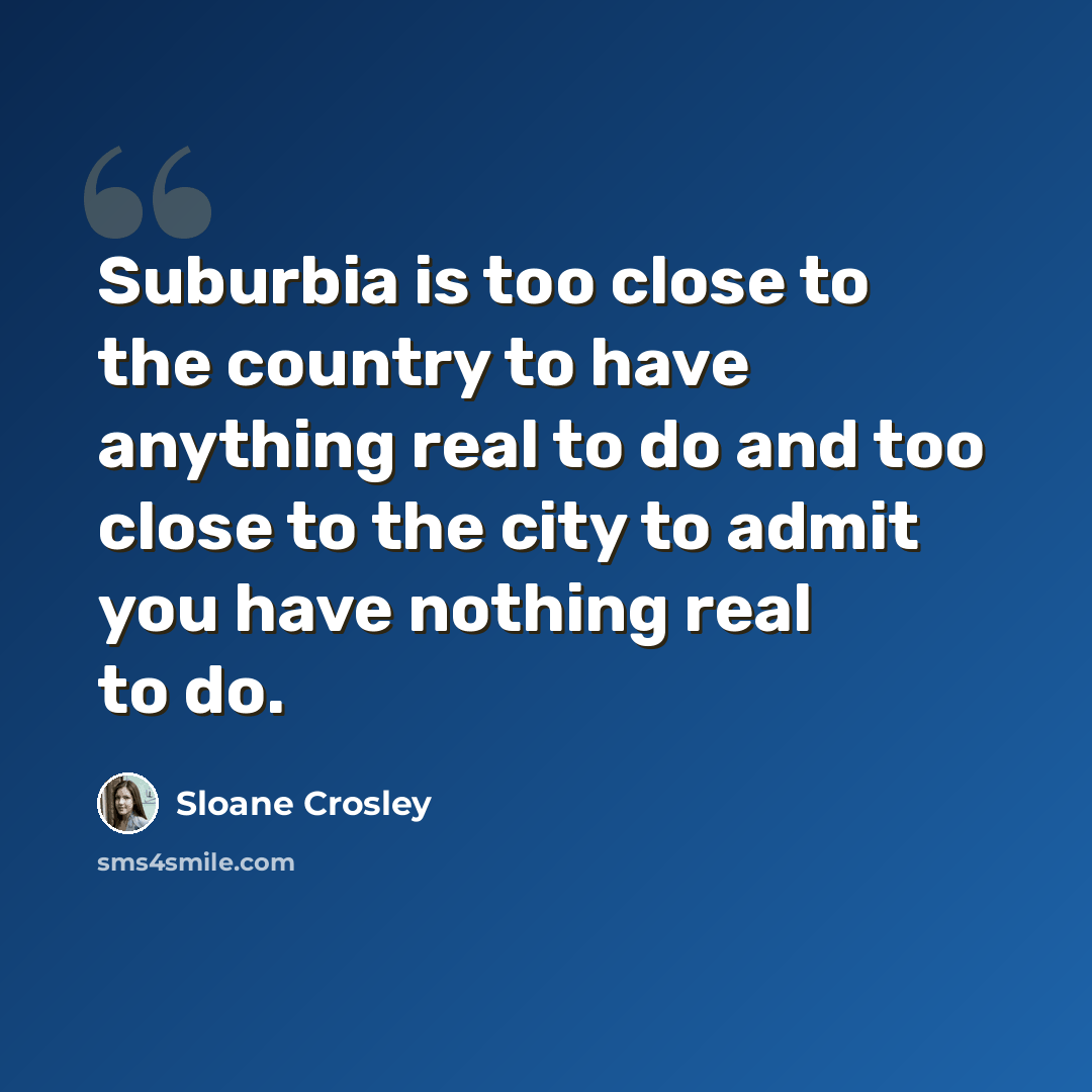 “Suburbia is too close to the country to have anything real to do and too close to the city to admit you have nothing real to do.” quote by Sloane Crosley