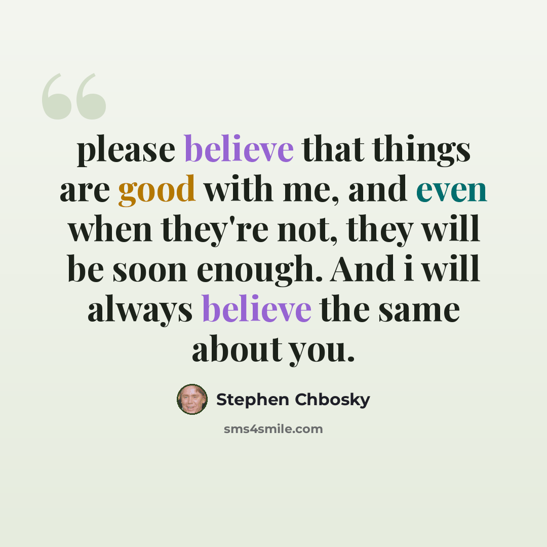 “please believe that things are good with me, and even when they're not, they will be soon enough. And i will always believe the same about you.” quote by Stephen Chbosky