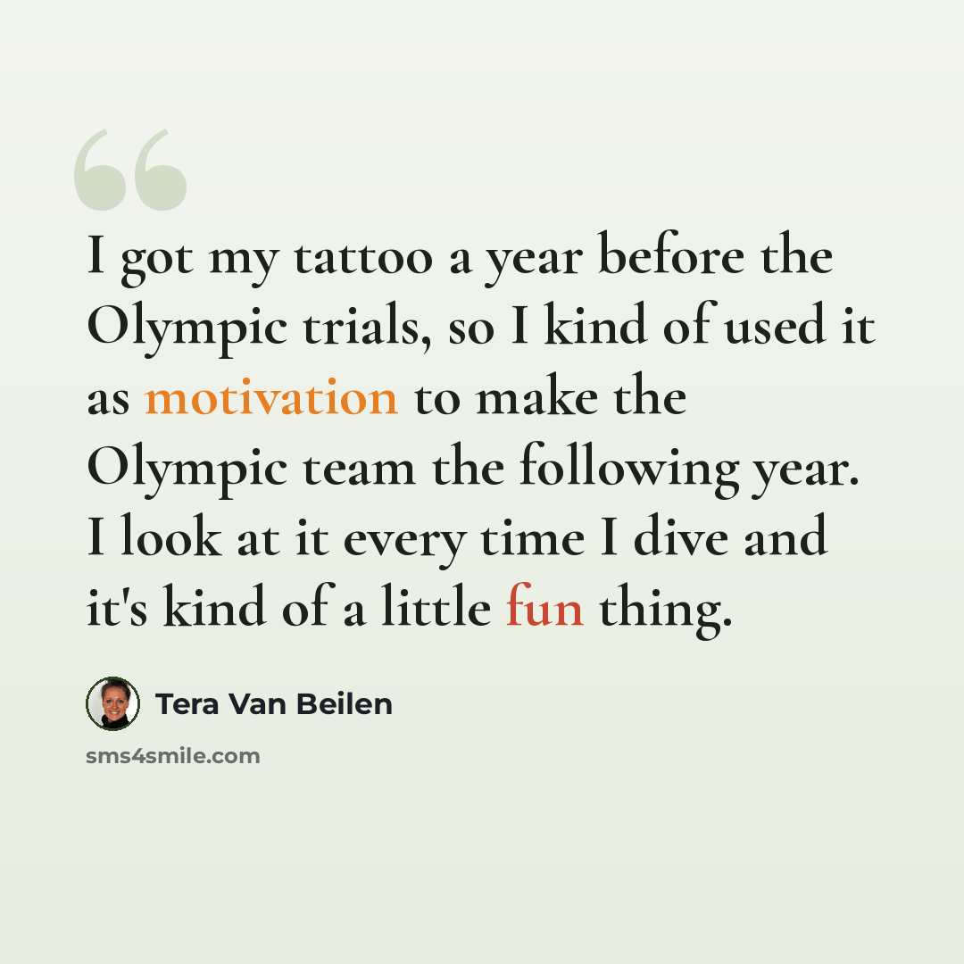 “I got my tattoo a year before the Olympic trials, so I kind of used it as motivation to make the Olympic team the following year. I look at it every time I dive and it's kind of a little fun thing.” quote by Tera Van Beilen