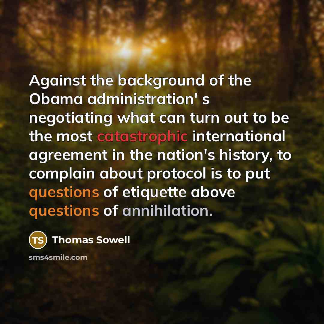 “Against the background of the Obama administration' s negotiating what can turn out to be the most catastrophic international agreement in the nation's history, to complain about protocol is to put questions of etiquette above questions of annihilation.” quote by Thomas Sowell