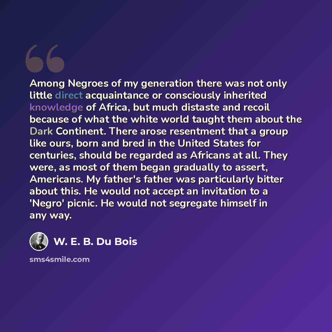 “Among Negroes of my generation there was not only little direct acquaintance or consciously inherited knowledge of Africa, but much distaste and recoil because of what the white world taught them about the Dark Continent. There arose resentment that a group like ours, born and bred in the United…” quote by W. E. B. Du Bois