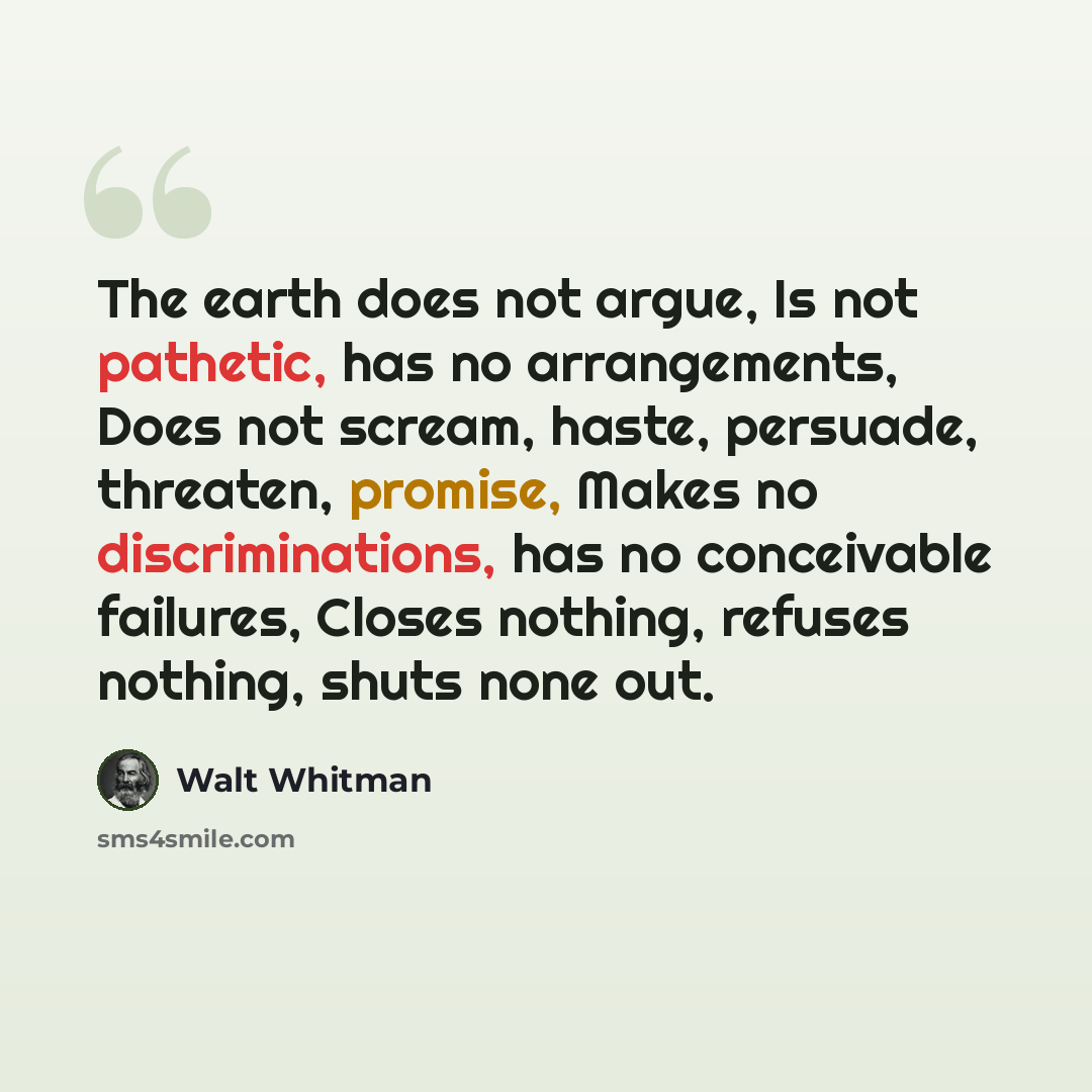 “The earth does not argue, Is not pathetic, has no arrangements, Does not scream, haste, persuade, threaten, promise, Makes no discriminations, has no conceivable failures, Closes nothing, refuses nothing, shuts none out.” quote by Walt Whitman