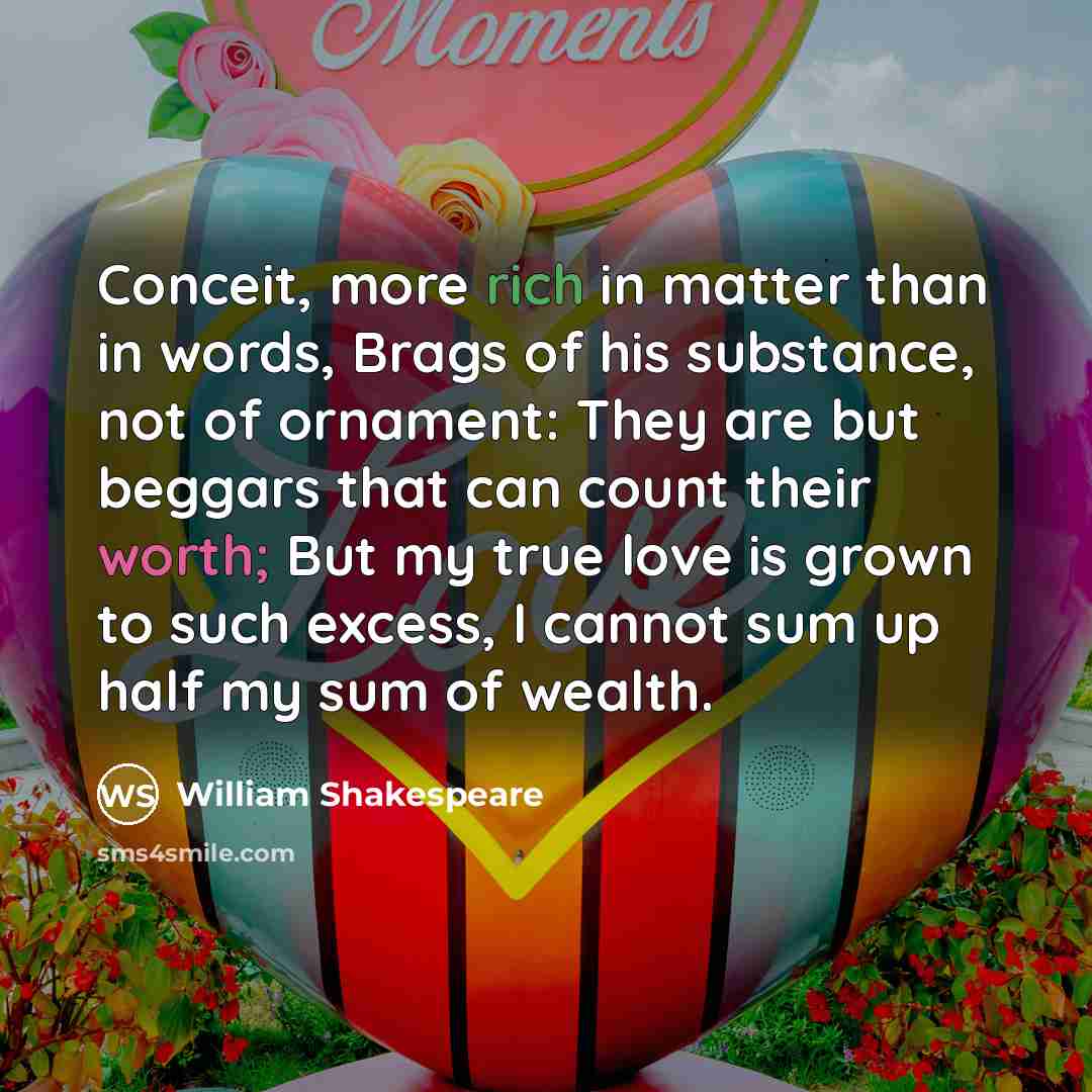 “Conceit, more rich in matter than in words, Brags of his substance, not of ornament: They are but beggars that can count their worth; But my true love is grown to such excess, I cannot sum up half my sum of wealth.” quote by William Shakespeare