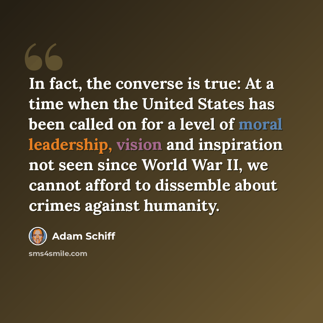 “In fact, the converse is true: At a time when the United States has been called on for a level of moral leadership, vision and inspiration not seen since World War II, we cannot afford to dissemble about crimes against humanity.” quote by Adam Schiff
