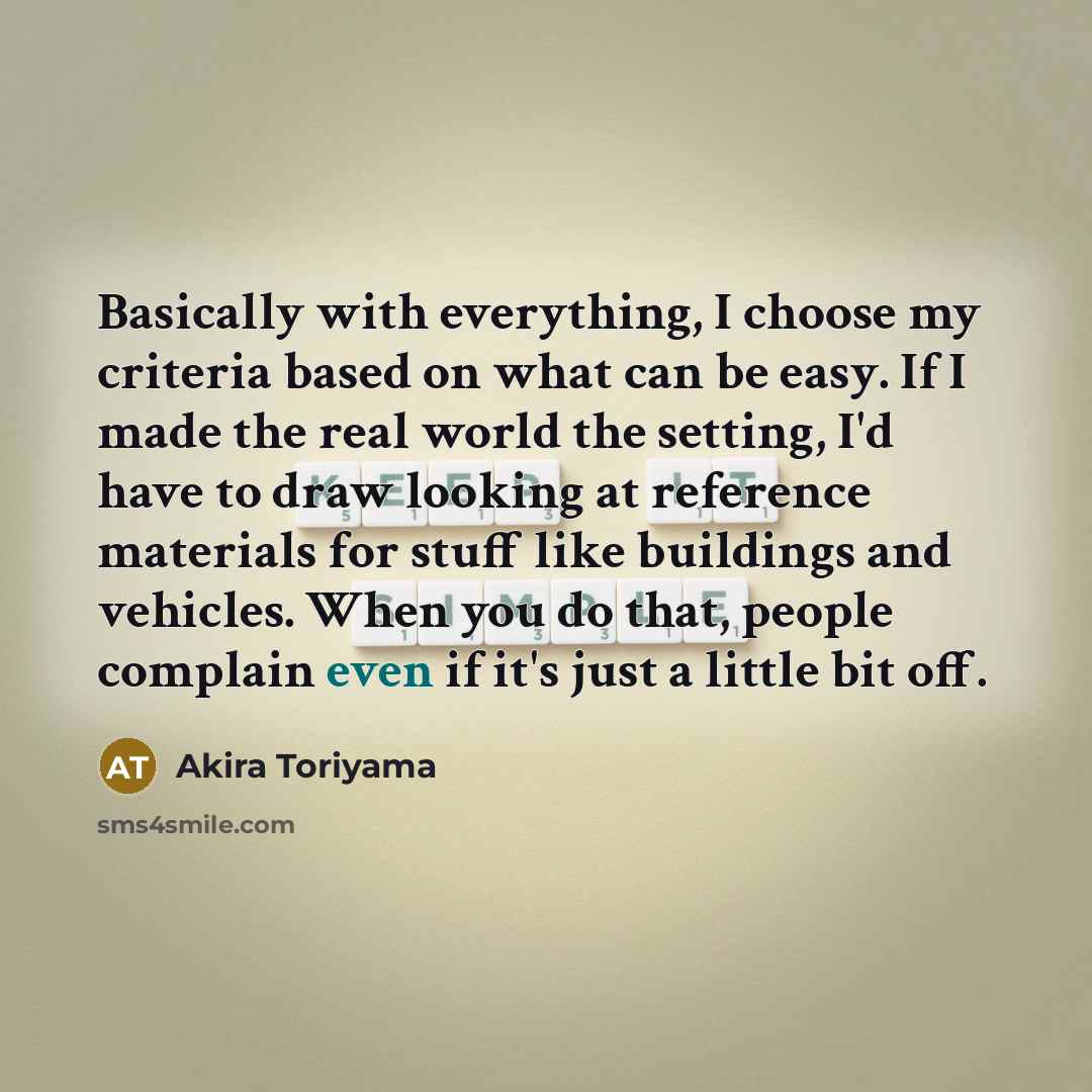 “Basically with everything, I choose my criteria based on what can be easy. If I made the real world the setting, I'd have to draw looking at reference materials for stuff like buildings and vehicles. When you do that, people complain even if it's just a little bit off.” quote by Akira Toriyama