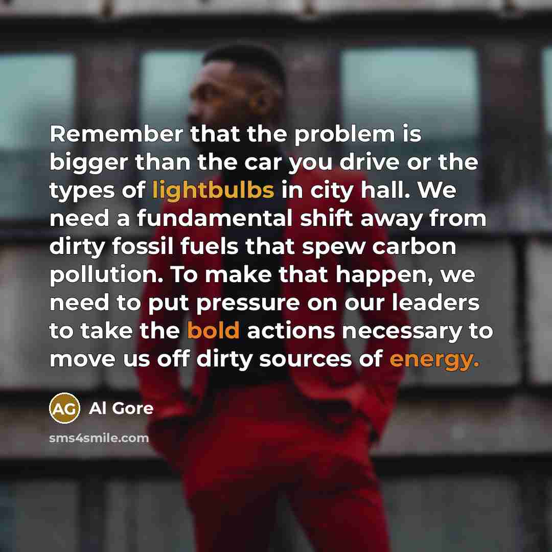 “Remember that the problem is bigger than the car you drive or the types of lightbulbs in city hall. We need a fundamental shift away from dirty fossil fuels that spew carbon pollution. To make that happen, we need to put pressure on our leaders to take the bold actions necessary to move us off…” quote by Al Gore