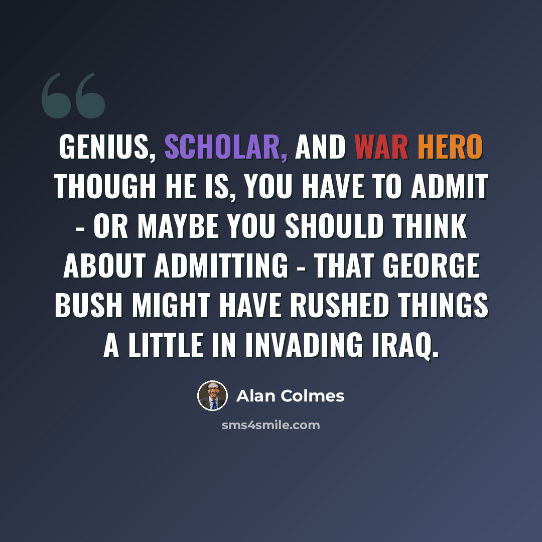 “Genius, scholar, and war hero though he is, you have to admit - or maybe you should think about admitting - that George Bush might have rushed things a little in invading Iraq.” quote by Alan Colmes