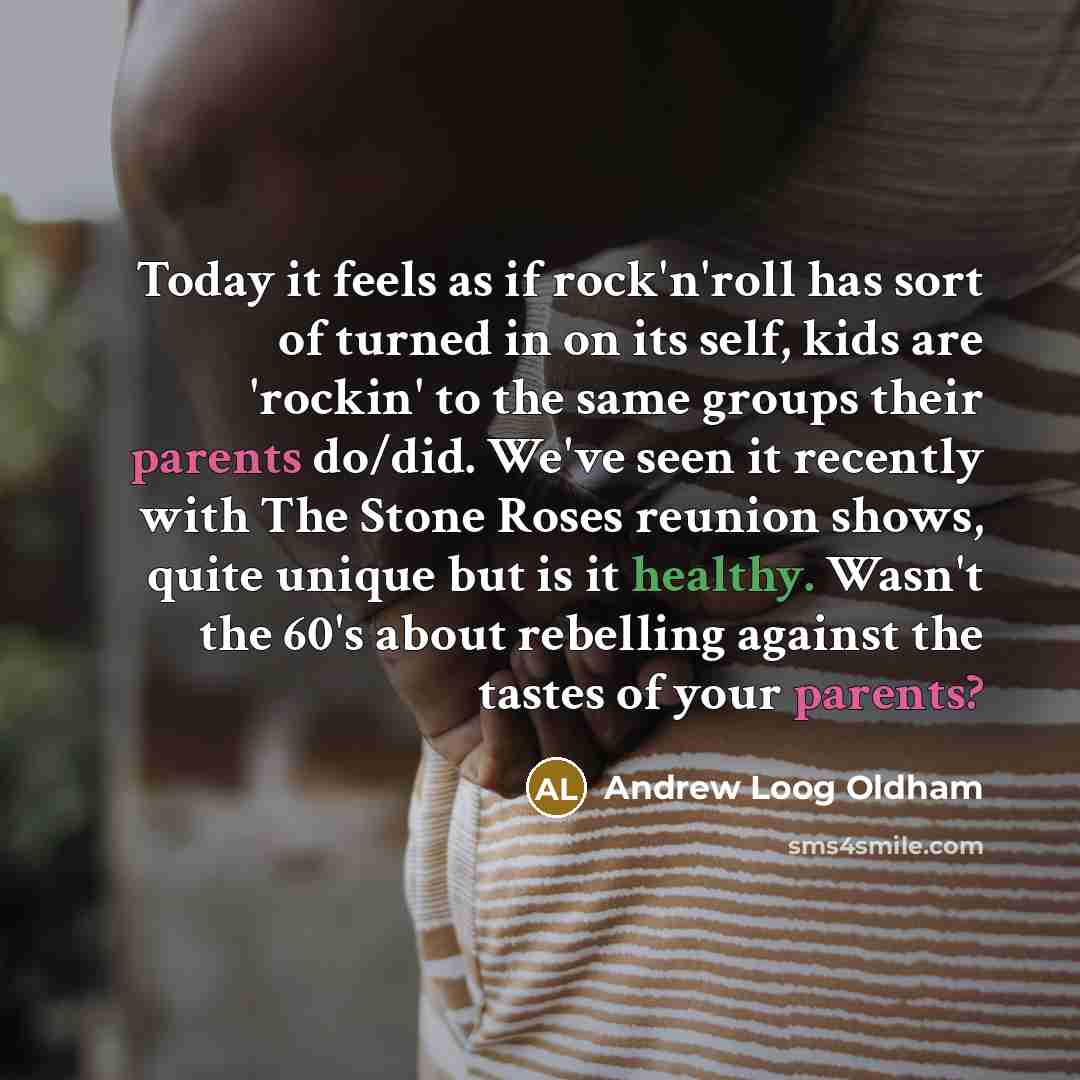 “Today it feels as if rock'n'roll has sort of turned in on its self, kids are 'rockin' to the same groups their parents do/did. We've seen it recently with The Stone Roses reunion shows, quite unique but is it healthy. Wasn't the 60's about rebelling against the tastes of your parents?” quote by Andrew Loog Oldham