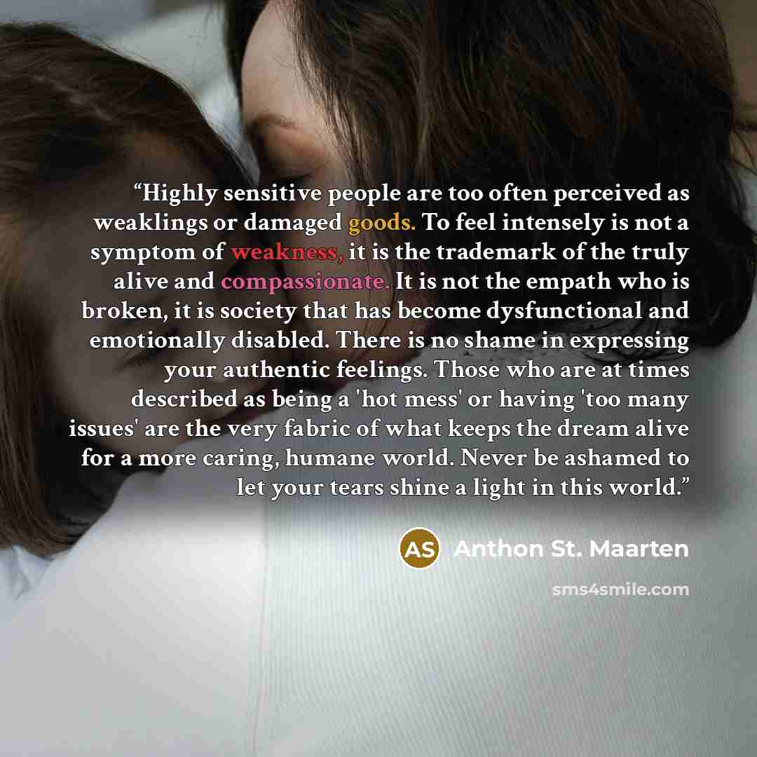 “Highly sensitive people are too often perceived as weaklings or damaged goods. To feel intensely is not a symptom of weakness, it is the trademark of the truly alive and compassionate. It is not the empath who is broken, it is society that has become dysfunctional and emotionally disabled. There…” quote by Anthon St. Maarten