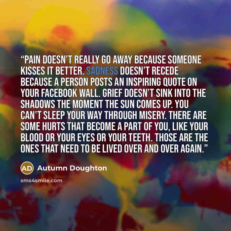 “Pain doesn’t really go away because someone kisses it better. Sadness doesn’t recede because a person posts an inspiring quote on your Facebook wall. Grief doesn’t sink into the shadows the moment the sun comes up. You can’t sleep your way through misery. There are some hurts that become a part of…” quote by Autumn Doughton